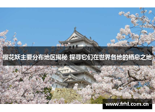 樱花妖主要分布地区揭秘 探寻它们在世界各地的栖息之地